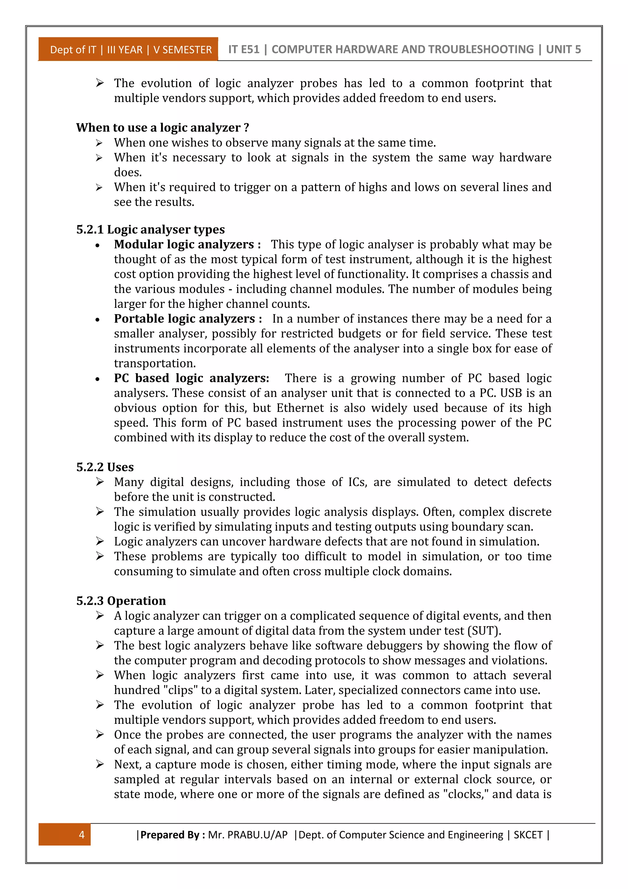 Dept of IT | III YEAR | V SEMESTER IT E51 | COMPUTER HARDWARE AND TROUBLESHOOTING | UNIT 5
4 |Prepared By : Mr. PRABU.U/AP |Dept. of Computer Science and Engineering | SKCET |
 The evolution of logic analyzer probes has led to a common footprint that
multiple vendors support, which provides added freedom to end users.
When to use a logic analyzer ?
 When one wishes to observe many signals at the same time.
 When it's necessary to look at signals in the system the same way hardware
does.
 When it's required to trigger on a pattern of highs and lows on several lines and
see the results.
5.2.1 Logic analyser types
 Modular logic analyzers : This type of logic analyser is probably what may be
thought of as the most typical form of test instrument, although it is the highest
cost option providing the highest level of functionality. It comprises a chassis and
the various modules - including channel modules. The number of modules being
larger for the higher channel counts.
 Portable logic analyzers : In a number of instances there may be a need for a
smaller analyser, possibly for restricted budgets or for field service. These test
instruments incorporate all elements of the analyser into a single box for ease of
transportation.
 PC based logic analyzers: There is a growing number of PC based logic
analysers. These consist of an analyser unit that is connected to a PC. USB is an
obvious option for this, but Ethernet is also widely used because of its high
speed. This form of PC based instrument uses the processing power of the PC
combined with its display to reduce the cost of the overall system.
5.2.2 Uses
 Many digital designs, including those of ICs, are simulated to detect defects
before the unit is constructed.
 The simulation usually provides logic analysis displays. Often, complex discrete
logic is verified by simulating inputs and testing outputs using boundary scan.
 Logic analyzers can uncover hardware defects that are not found in simulation.
 These problems are typically too difficult to model in simulation, or too time
consuming to simulate and often cross multiple clock domains.
5.2.3 Operation
 A logic analyzer can trigger on a complicated sequence of digital events, and then
capture a large amount of digital data from the system under test (SUT).
 The best logic analyzers behave like software debuggers by showing the flow of
the computer program and decoding protocols to show messages and violations.
 When logic analyzers first came into use, it was common to attach several
hundred "clips" to a digital system. Later, specialized connectors came into use.
 The evolution of logic analyzer probe has led to a common footprint that
multiple vendors support, which provides added freedom to end users.
 Once the probes are connected, the user programs the analyzer with the names
of each signal, and can group several signals into groups for easier manipulation.
 Next, a capture mode is chosen, either timing mode, where the input signals are
sampled at regular intervals based on an internal or external clock source, or
state mode, where one or more of the signals are defined as "clocks," and data is
 