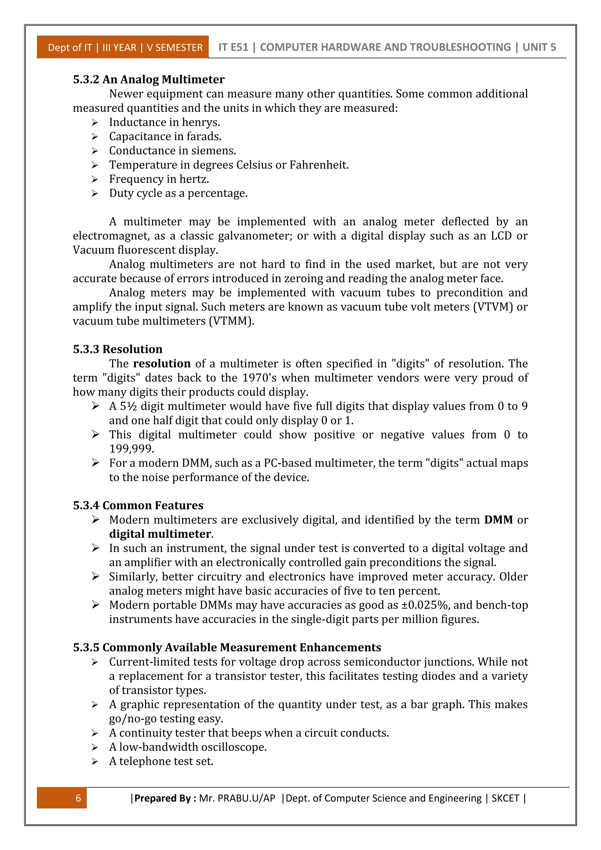 Dept of IT | III YEAR | V SEMESTER IT E51 | COMPUTER HARDWARE AND TROUBLESHOOTING | UNIT 5
6 |Prepared By : Mr. PRABU.U/AP |Dept. of Computer Science and Engineering | SKCET |
5.3.2 An Analog Multimeter
Newer equipment can measure many other quantities. Some common additional
measured quantities and the units in which they are measured:
 Inductance in henrys.
 Capacitance in farads.
 Conductance in siemens.
 Temperature in degrees Celsius or Fahrenheit.
 Frequency in hertz.
 Duty cycle as a percentage.
A multimeter may be implemented with an analog meter deflected by an
electromagnet, as a classic galvanometer; or with a digital display such as an LCD or
Vacuum fluorescent display.
Analog multimeters are not hard to find in the used market, but are not very
accurate because of errors introduced in zeroing and reading the analog meter face.
Analog meters may be implemented with vacuum tubes to precondition and
amplify the input signal. Such meters are known as vacuum tube volt meters (VTVM) or
vacuum tube multimeters (VTMM).
5.3.3 Resolution
The resolution of a multimeter is often specified in "digits" of resolution. The
term "digits" dates back to the 1970's when multimeter vendors were very proud of
how many digits their products could display.
 A 5½ digit multimeter would have five full digits that display values from 0 to 9
and one half digit that could only display 0 or 1.
 This digital multimeter could show positive or negative values from 0 to
199,999.
 For a modern DMM, such as a PC-based multimeter, the term "digits" actual maps
to the noise performance of the device.
5.3.4 Common Features
 Modern multimeters are exclusively digital, and identified by the term DMM or
digital multimeter.
 In such an instrument, the signal under test is converted to a digital voltage and
an amplifier with an electronically controlled gain preconditions the signal.
 Similarly, better circuitry and electronics have improved meter accuracy. Older
analog meters might have basic accuracies of five to ten percent.
 Modern portable DMMs may have accuracies as good as ±0.025%, and bench-top
instruments have accuracies in the single-digit parts per million figures.
5.3.5 Commonly Available Measurement Enhancements
 Current-limited tests for voltage drop across semiconductor junctions. While not
a replacement for a transistor tester, this facilitates testing diodes and a variety
of transistor types.
 A graphic representation of the quantity under test, as a bar graph. This makes
go/no-go testing easy.
 A continuity tester that beeps when a circuit conducts.
 A low-bandwidth oscilloscope.
 A telephone test set.
 