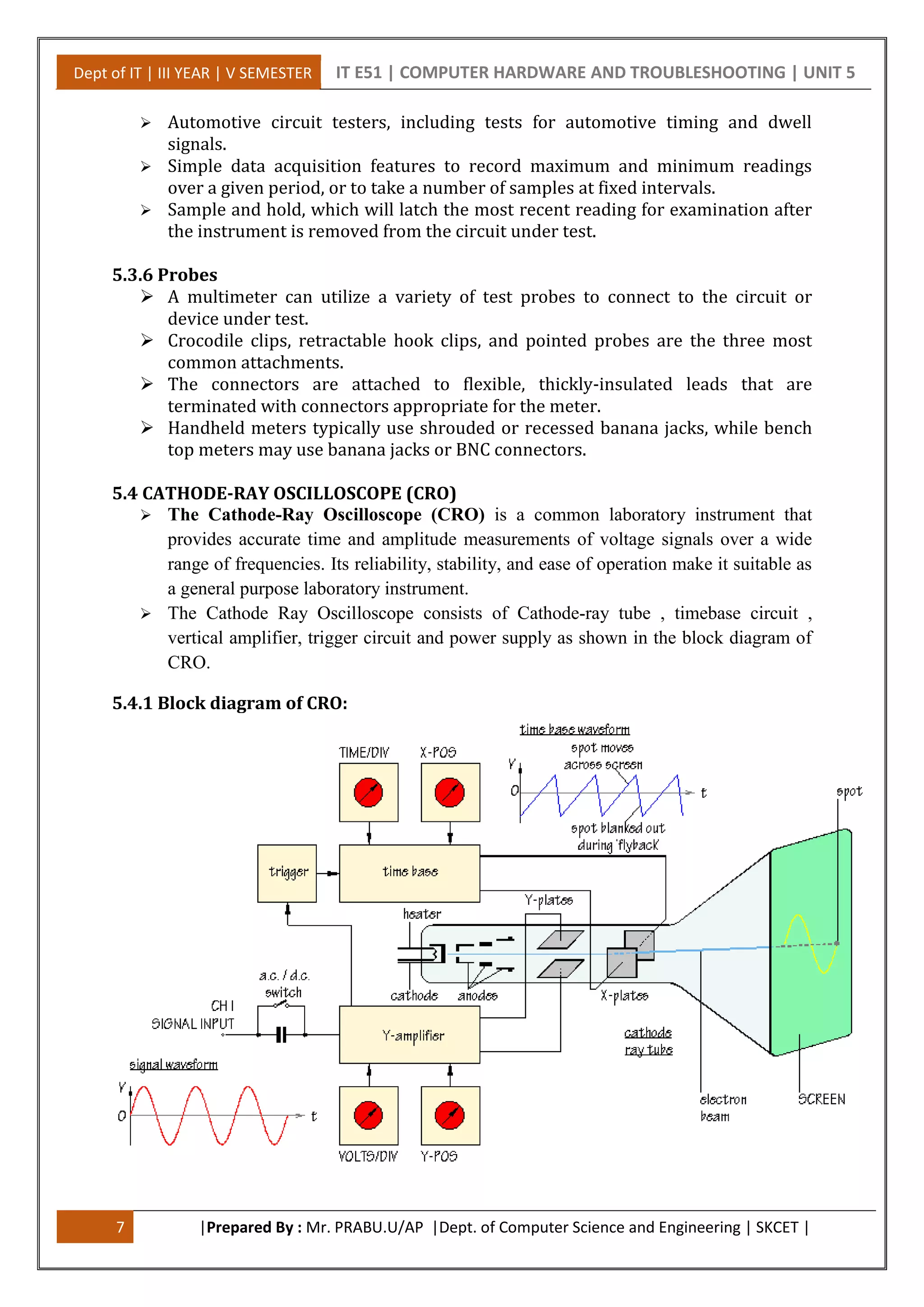 Dept of IT | III YEAR | V SEMESTER IT E51 | COMPUTER HARDWARE AND TROUBLESHOOTING | UNIT 5
7 |Prepared By : Mr. PRABU.U/AP |Dept. of Computer Science and Engineering | SKCET |
 Automotive circuit testers, including tests for automotive timing and dwell
signals.
 Simple data acquisition features to record maximum and minimum readings
over a given period, or to take a number of samples at fixed intervals.
 Sample and hold, which will latch the most recent reading for examination after
the instrument is removed from the circuit under test.
5.3.6 Probes
 A multimeter can utilize a variety of test probes to connect to the circuit or
device under test.
 Crocodile clips, retractable hook clips, and pointed probes are the three most
common attachments.
 The connectors are attached to flexible, thickly-insulated leads that are
terminated with connectors appropriate for the meter.
 Handheld meters typically use shrouded or recessed banana jacks, while bench
top meters may use banana jacks or BNC connectors.
5.4 CATHODE-RAY OSCILLOSCOPE (CRO)
 The Cathode-Ray Oscilloscope (CRO) is a common laboratory instrument that
provides accurate time and amplitude measurements of voltage signals over a wide
range of frequencies. Its reliability, stability, and ease of operation make it suitable as
a general purpose laboratory instrument.
 The Cathode Ray Oscilloscope consists of Cathode-ray tube , timebase circuit ,
vertical amplifier, trigger circuit and power supply as shown in the block diagram of
CRO.
5.4.1 Block diagram of CRO:
 