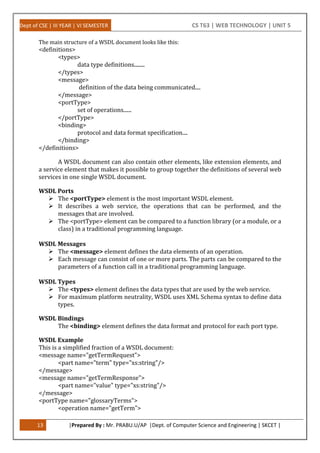 Dept of CSE | III YEAR | VI SEMESTER CS T63 | WEB TECHNOLOGY | UNIT 5
13 |Prepared By : Mr. PRABU.U/AP |Dept. of Computer Science and Engineering | SKCET |
The main structure of a WSDL document looks like this:
<definitions>
<types>
data type definitions........
</types>
<message>
definition of the data being communicated....
</message>
<portType>
set of operations......
</portType>
<binding>
protocol and data format specification....
</binding>
</definitions>
A WSDL document can also contain other elements, like extension elements, and
a service element that makes it possible to group together the definitions of several web
services in one single WSDL document.
WSDL Ports
 The <portType> element is the most important WSDL element.
 It describes a web service, the operations that can be performed, and the
messages that are involved.
 The <portType> element can be compared to a function library (or a module, or a
class) in a traditional programming language.
WSDL Messages
 The <message> element defines the data elements of an operation.
 Each message can consist of one or more parts. The parts can be compared to the
parameters of a function call in a traditional programming language.
WSDL Types
 The <types> element defines the data types that are used by the web service.
 For maximum platform neutrality, WSDL uses XML Schema syntax to define data
types.
WSDL Bindings
 The <binding> element defines the data format and protocol for each port type.
WSDL Example
This is a simplified fraction of a WSDL document:
<message name="getTermRequest">
<part name="term" type="xs:string"/>
</message>
<message name="getTermResponse">
<part name="value" type="xs:string"/>
</message>
<portType name="glossaryTerms">
<operation name="getTerm">
 