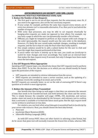 Dept of CSE | III YEAR | VI SEMESTER CS T63 | WEB TECHNOLOGY | UNIT 5
17 |Prepared By : Mr. PRABU.U/AP |Dept. of Computer Science and Engineering | SKCET |
ASYNCHRONOUS JAVASCRIPT AND XML (AJAX)
5.6 IMPROVING WEB PAGE PERFORMANCE USING AJAX
1. Reduce the Number of Ajax Requests
 The first goal is not to cut out all Ajax requests, but the unnecessary ones. Or, if
you want to be aggressive, also cut the less necessary requests.
 If your script, for example, performs the same Ajax request every minute, see if
every two minutes isn’t a reasonable alternative. If so, then you’ve just halved the
number of requests!
 With some Ajax processes, you may be able to cut requests drastically by
hanging when requests are made (as opposed to how often). For example, say
you have a page in which the user can dynamically reorder a list of items.
 Offhand, you might be tempted to perform an Ajax request with each change in
the order (presumably, the request would save the new order in the database).
However, it’s likely the user would make multiple changes, resulting in multiple
requests, and the fact is that it’s only the final order that really matters.
 One simple solution would be to add a submit button for the user to click and
have the single Ajax request performed at that time.
 If you’d rather not leave it entirely up to the user, you could use JavaScript to
watch for state changes and react accordingly. You could use an interval timer
that makes the Ajax request every X seconds, but only if changes have been made
since the last request.
2. Use GET Requests When Appropriate
Speaking of GET request types, you should also know that GET requests tend to perform
better than POST. To be fair, the decision as to which you use should mostly be based
upon the particulars of the request:
 GET requests are intended to retrieve information from the server.
 POST requests are intended to cause a server reaction, such as the updating of a
database record, the sending of an email, and so forth.
But GET requests are normally faster, so err on the side of overusing GET if there’s any
question as to which is most appropriate.
3. Reduce the Amount of Data Transmitted
One benefit that Ajax brings to web pages is that they can minimize the amount
of data that needs to be transferred back and forth between the client and the server.
This is simply because the complete web page—HTML, CSS, JavaScript, and various
media—does not need to be downloaded by the browser, and redrawn, just to confirm
that a username is available or to fetch the latest stock quote. But the Ajax request itself
can be written to send more or less data.
For starters, you can limit what actual data gets transmitted back to JavaScript by
your server-side resource. Next, you should choose the best data format:
 Plain text
 JavaScript Object Notation (JSON)
 eXtensible Markup Language (XML)
As with GET versus POST, there are other factors in selecting a data format, but
do be aware that plain text will normally transmit the fewest bits of data, whereas XML
 