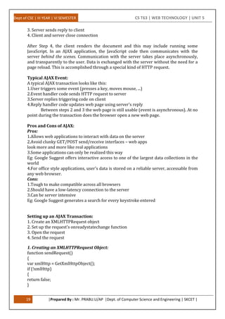 Dept of CSE | III YEAR | VI SEMESTER CS T63 | WEB TECHNOLOGY | UNIT 5
19 |Prepared By : Mr. PRABU.U/AP |Dept. of Computer Science and Engineering | SKCET |
3. Server sends reply to client
4. Client and server close connection
After Step 4, the client renders the document and this may include running some
JavaScript. In an AJAX application, the JavaScript code then communicates with the
server behind the scenes. Communication with the server takes place asynchronously,
and transparently to the user. Data is exchanged with the server without the need for a
page reload. This is accomplished through a special kind of HTTP request.
Typical AJAX Event:
A typical AJAX transaction looks like this:
1.User triggers some event (presses a key, moves mouse, ...)
2.Event handler code sends HTTP request to server
3.Server replies triggering code on client
4.Reply handler code updates web page using server's reply
Between steps 2 and 3 the web page is still usable (event is asynchronous). At no
point during the transaction does the browser open a new web page.
Pros and Cons of AJAX:
Pros:
1.Allows web applications to interact with data on the server
2.Avoid clunky GET/POST send/receive interfaces – web apps
look more and more like real applications
3.Some applications can only be realized this way
Eg: Google Suggest offers interactive access to one of the largest data collections in the
world
4.For office style applications, user's data is stored on a reliable server, accessable from
any web browser.
Cons:
1.Tough to make compatible across all browsers
2.Should have a low-latency connection to the server
3.Can be server intensive
Eg: Google Suggest generates a search for every keystroke entered
Setting up an AJAX Transaction:
1. Create an XMLHTTPRequest object
2. Set up the request's onreadystatechange function
3. Open the request
4. Send the request
1. Creating an XMLHTTPRequest Object:
function sendRequest()
{
var xmlHttp = GetXmlHttpObject();
if (!xmlHttp)
{
return false;
}
 