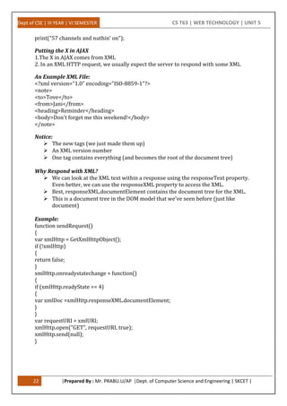 Dept of CSE | III YEAR | VI SEMESTER CS T63 | WEB TECHNOLOGY | UNIT 5
22 |Prepared By : Mr. PRABU.U/AP |Dept. of Computer Science and Engineering | SKCET |
print("57 channels and nuthin' on");
Putting the X in AJAX
1.The X in AJAX comes from XML
2. In an XML HTTP request, we usually expect the server to respond with some XML
An Example XML File:
<?xml version="1.0" encoding="ISO-8859-1"?>
<note>
<to>Tove</to>
<from>Jani</from>
<heading>Reminder</heading>
<body>Don't forget me this weekend!</body>
</note>
Notice:
 The new tags (we just made them up)
 An XML version number
 One tag contains everything (and becomes the root of the document tree)
Why Respond with XML?
 We can look at the XML text within a response using the responseText property.
Even better, we can use the responseXML property to access the XML.
 Best, responseXML.documentElement contains the document tree for the XML.
 This is a document tree in the DOM model that we've seen before (just like
document)
Example:
function sendRequest()
{
var xmlHttp = GetXmlHttpObject();
if (!xmlHttp)
{
return false;
}
xmlHttp.onreadystatechange = function()
{
if (xmlHttp.readyState == 4)
{
var xmlDoc =xmlHttp.responseXML.documentElement;
}
}
var requestURI = xmlURI;
xmlHttp.open("GET", requestURI, true);
xmlHttp.send(null);
}
 