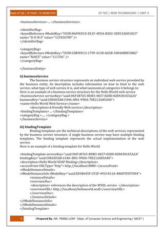 Dept of CSE | III YEAR | VI SEMESTER CS T63 | WEB TECHNOLOGY | UNIT 5
6 |Prepared By : Mr. PRABU.U/AP |Dept. of Computer Science and Engineering | SKCET |
<businessServices> ... </businessServices>
<identifierBag>
<keyedReference tModelKey="UUID:8609C81E-EE1F-4D5A-B202-3EB13AD01823"
name="D-U-N-S" value="123456789" />
</identifierBag>
<categoryBag>
<keyedReference tModelKey="UUID:C0B9FE13-179F-413D-8A5B-5004DB8E5BB2"
name="NAICS" value="111336" />
</categoryBag>
</businessEntity>
ii) businessService
The business service structure represents an individual web service provided by
the business entity. Its description includes information on how to bind to the web
service, what type of web service it is, and what taxonomical categories it belongs to:
Here is an example of a business service structure for the Hello World web service
<businessService serviceKey="uuid:D6F1B765-BDB3-4837-828D-8284301E5A2A"
businessKey="uuid:C0E6D5A8-C446-4f01-99DA-70E212685A40">
<name>Hello World Web Service</name>
<description>A friendly Web service</description>
<bindingTemplates> ... </bindingTemplates>
<categoryBag >..... </categoryBag >
</businessService>
iii) bindingTemplate
Binding templates are the technical descriptions of the web services represented
by the business service structure. A single business service may have multiple binding
templates. The binding template represents the actual implementation of the web
service.
Here is an example of a binding template for Hello World
<bindingTemplate serviceKey="uuid:D6F1B765-BDB3-4837-828D-8284301E5A2A"
bindingKey="uuid:C0E6D5A8-C446-4f01-99DA-70E212685A40">
<description>Hello World SOAP Binding</description>
<accessPoint URLType="http"> http://localhost:8080 </accessPoint>
<tModelInstanceDetails>
<tModelInstanceInfo tModelKey="uuid:EB1B645F-CF2F-491f-811A-4868705F5904">
<instanceDetails>
<overviewDoc>
<description> references the description of the WSDL service </description>
<overviewURL> http://localhost/helloworld.wsdl</overviewURL>
</overviewDoc>
</instanceDetails>
</tModelInstanceInfo>
</tModelInstanceDetails>
</bindingTemplate>
 