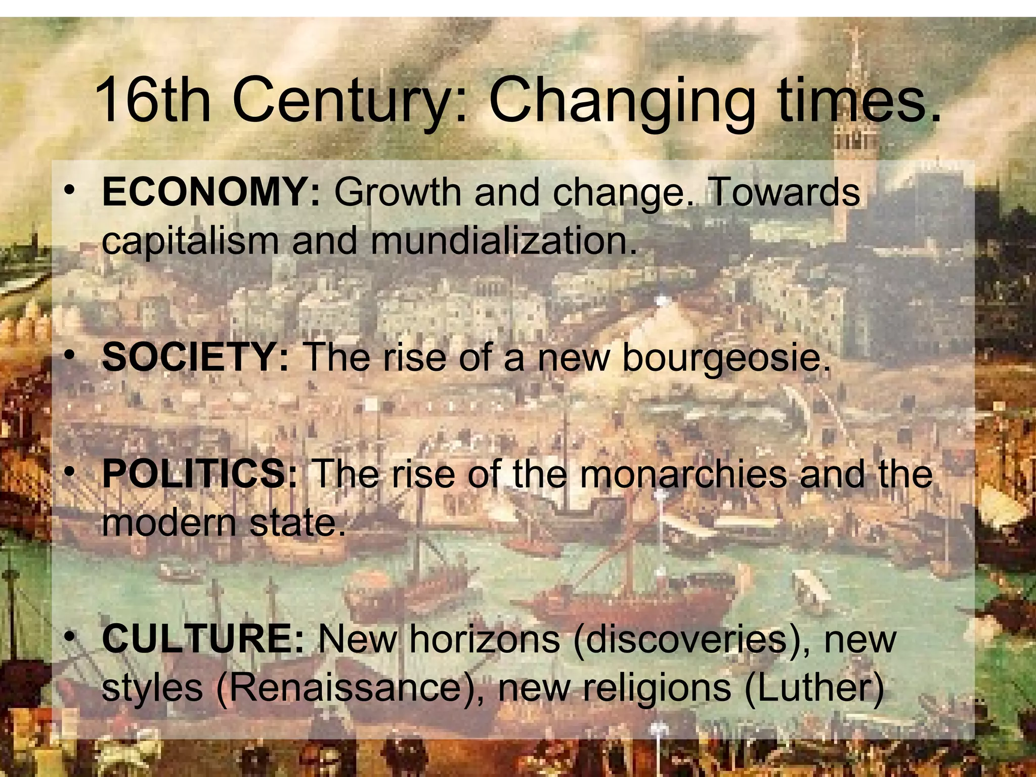 16th Century: Changing times.
• ECONOMY: Growth and change. Towards
capitalism and mundialization.
• SOCIETY: The rise of a new bourgeosie.
• POLITICS: The rise of the monarchies and the
modern state.
• CULTURE: New horizons (discoveries), new
styles (Renaissance), new religions (Luther)
 