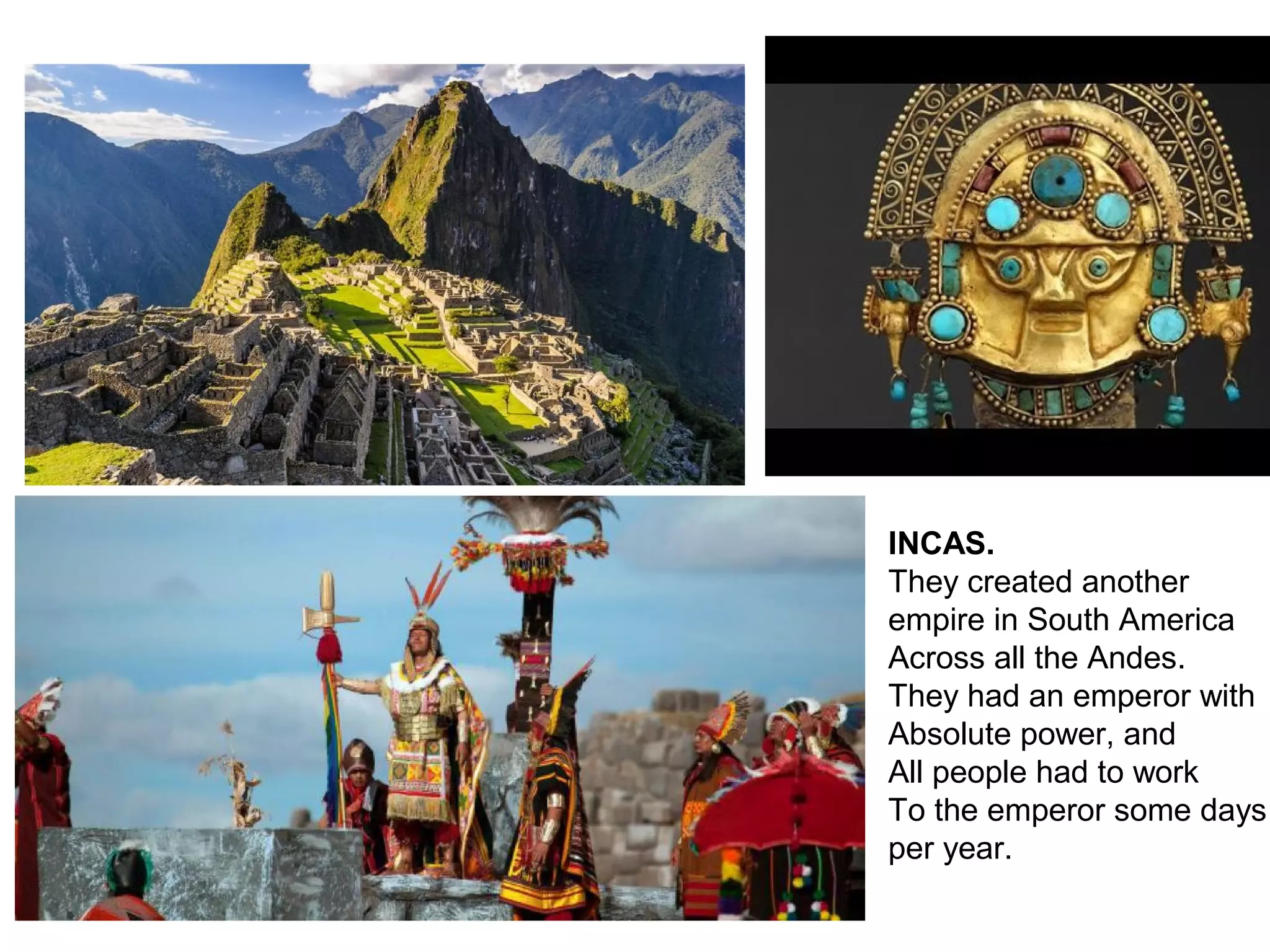 INCAS.
They created another
empire in South America
Across all the Andes.
They had an emperor with
Absolute power, and
All people had to work
To the emperor some days
per year.
 