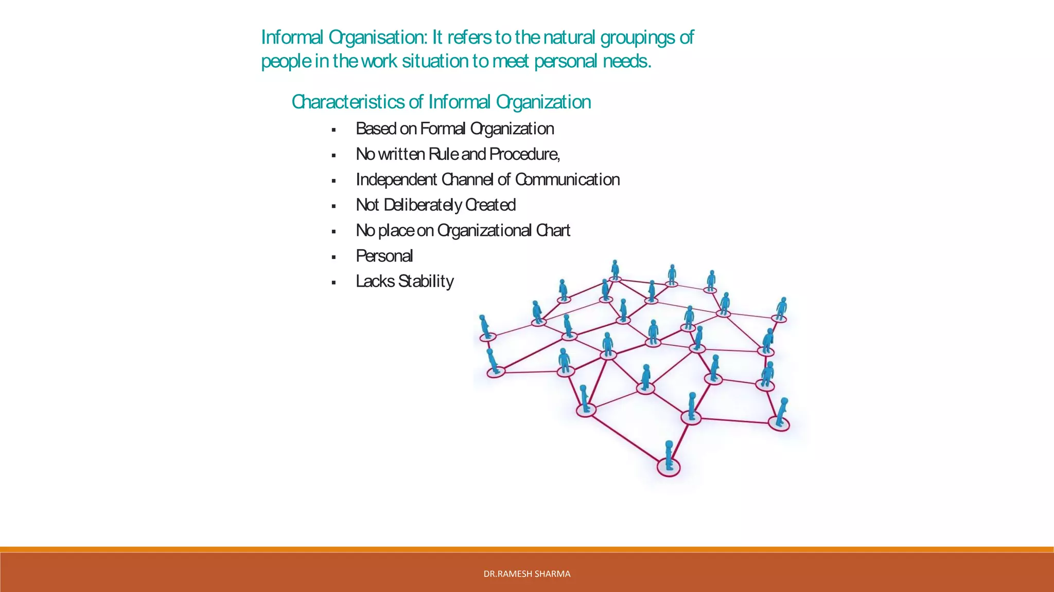 Informal Organisation: It referstothenatural groupings of
peopleinthework situationtomeet personal needs.
Characteristics of Informal Organization
 BasedonFormal Organization
 NowrittenRuleandProcedure,
 Independent Channel of Communication
 Not DeliberatelyCreated
 NoplaceonOrganizational Chart
 Personal
 LacksStability
DR.RAMESH SHARMA
 