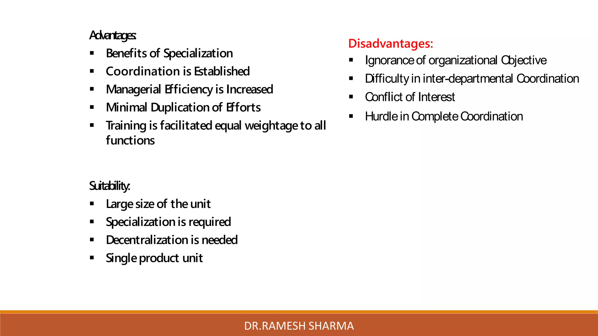 Advantages:
 Benefits of Specialization
 Coordination is Established
 Managerial Efficiency is Increased
 Minimal Duplicationof Efforts
 Training is facilitated equal weightageto all
functions
Suitability:
 Largesizeof theunit
 Specializationis required
 Decentralization is needed
 Singleproduct unit
Disadvantages:
 Ignoranceof organizational Objective
 Difficultyin inter-departmental Coordination
 Conflict of Interest
 HurdleinCompleteCoordination
DR.RAMESH SHARMA
 