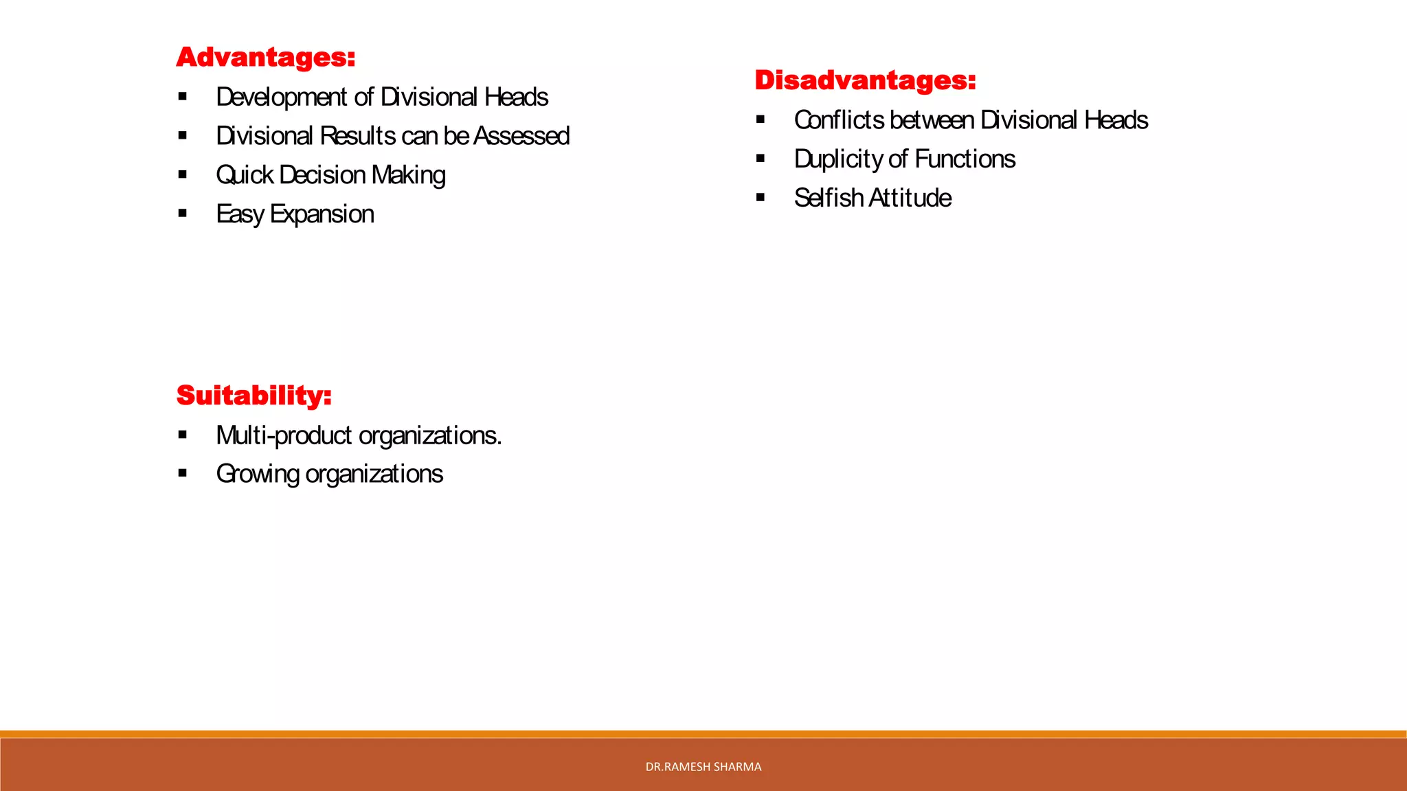 Advantages:
 Development of Divisional Heads
 Divisional Results canbeAssessed
 Quick Decision Making
 Easy Expansion
Disadvantages:
 Conflictsbetween Divisional Heads
 Duplicityof Functions
 SelfishAttitude
Suitability:
 Multi-product organizations.
 Growing organizations
DR.RAMESH SHARMA
 