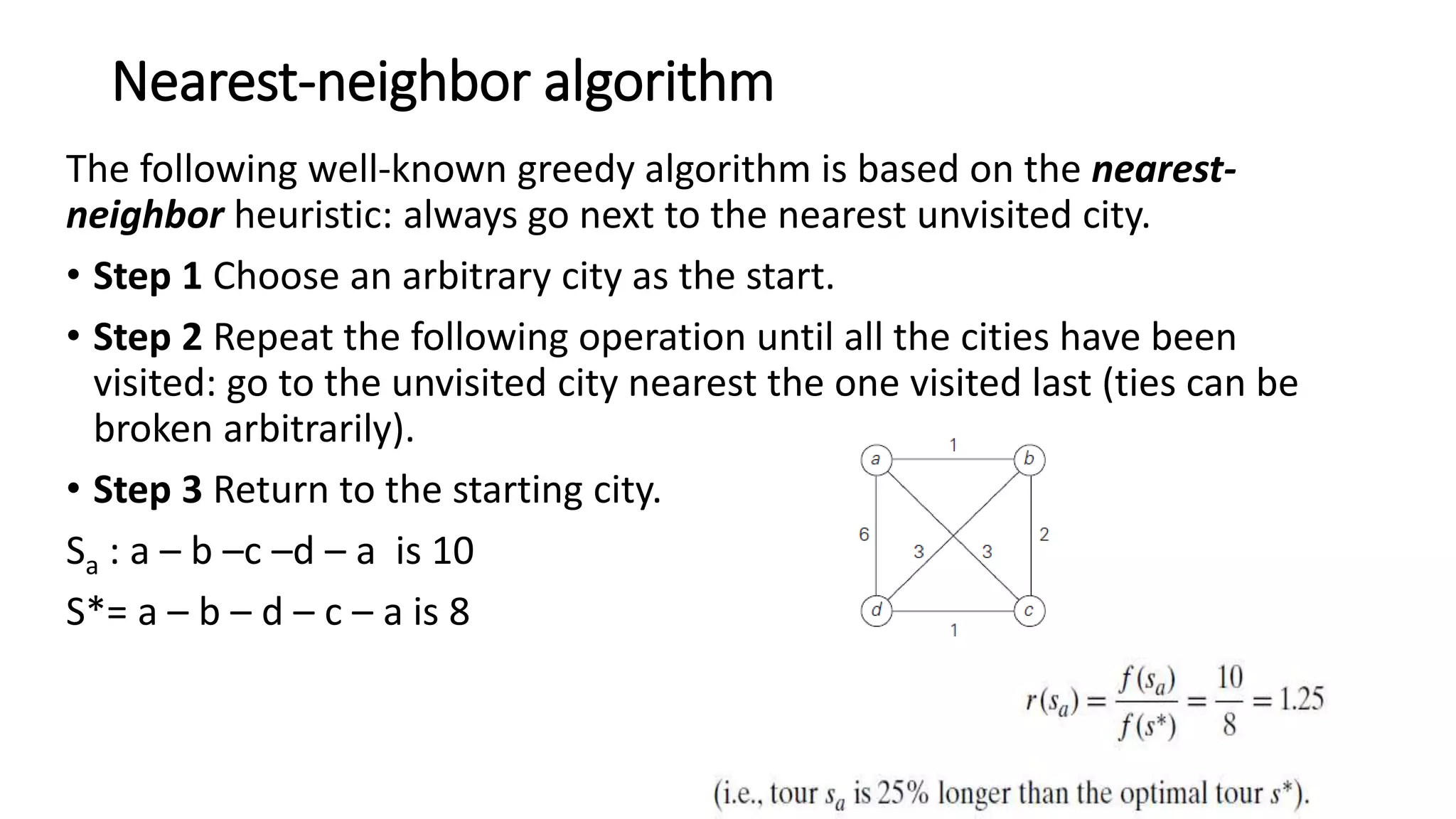 Nearest-neighbor algorithm
The following well-known greedy algorithm is based on the nearest-
neighbor heuristic: always go next to the nearest unvisited city.
• Step 1 Choose an arbitrary city as the start.
• Step 2 Repeat the following operation until all the cities have been
visited: go to the unvisited city nearest the one visited last (ties can be
broken arbitrarily).
• Step 3 Return to the starting city.
Sa : a – b –c –d – a is 10
S*= a – b – d – c – a is 8
 
