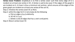 Vertex Cover Problem: Graph(G,E) is to find a vertex cover such that every edge of G is
incident on at least one vertex in VC. A Vertex is said to be cover if the edges of the graph G
are incident on it. A Cover is thus a minimum set vertices which ensures all the edges of the
given graph are incident on at least one vertex of the set VC.
Step 1: Initialize the vertex covet VC as NULL
Step 2: while the edge list E in not empty do the following
a. Pick an edge e={u,v} arbitrarily.
b. VC=VC U { u,v}
c. Delete e and all edges that has u and v end points
Step 3: Return vertex Cover VC
 