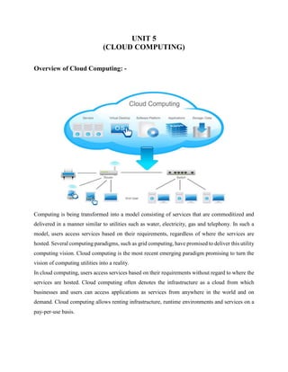 UNIT 5
(CLOUD COMPUTING)
Overview of Cloud Computing: -
Computing is being transformed into a model consisting of services that are commoditized and
delivered in a manner similar to utilities such as water, electricity, gas and telephony. In such a
model, users access services based on their requirements, regardless of where the services are
hosted. Several computing paradigms, such as grid computing, have promised to deliver this utility
computing vision. Cloud computing is the most recent emerging paradigm promising to turn the
vision of computing utilities into a reality.
In cloud computing, users access services based on their requirements without regard to where the
services are hosted. Cloud computing often denotes the infrastructure as a cloud from which
businesses and users can access applications as services from anywhere in the world and on
demand. Cloud computing allows renting infrastructure, runtime environments and services on a
pay-per-use basis.
 