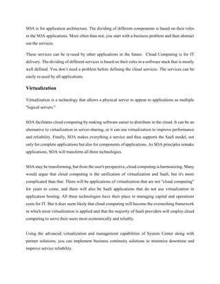 SOA is for application architecture. The dividing of different components is based on their roles
in the SOA applications. More often than not, you start with a business problem and then abstract
out the services.
These services can be re-used by other applications in the future. Cloud Computing is for IT
delivery. The dividing of different services is based on their roles in a software stack that is mostly
well defined. You don’t need a problem before defining the cloud services. The services can be
easily re-used by all applications.
Virtualization
Virtualization is a technology that allows a physical server to appear to applications as multiple
"logical servers."
SOA facilitates cloud computing by making software easier to distribute in the cloud. It can be an
alternative to virtualization in server-sharing, or it can use virtualization to improve performance
and reliability. Finally, SOA makes everything a service and thus supports the SaaS model, not
only for complete applications but also for components of applications. As SOA principles remake
applications, SOA will transform all three technologies.
SOA may be transforming, but from the user's perspective, cloud computing is harmonizing. Many
would argue that cloud computing is the unification of virtualization and SaaS, but it's more
complicated than that. There will be applications of virtualization that are not "cloud computing"
for years to come, and there will also be SaaS applications that do not use virtualization in
application hosting. All three technologies have their place in managing capital and operations
costs for IT. But it does seem likely that cloud computing will become the overarching framework
in which most virtualization is applied and that the majority of SaaS providers will employ cloud
computing to serve their users most economically and reliably.
Using the advanced virtualization and management capabilities of System Center along with
partner solutions, you can implement business continuity solutions to minimize downtime and
improve service reliability.
 