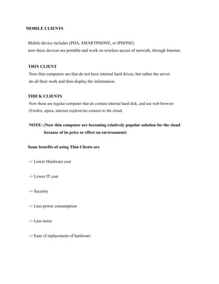 MOBILE CLIENTS
Mobile device includes (PDA, SMARTPHONE, or IPHONE)
now these devices are portable and work on wireless access of network, through Internet.
THIN CLIENT
Now thin computers are that do not have internal hard drives, but rather the server
do all their work and then display the information.
THICK CLIENTS
Now these are regular computer that do contain internal hard disk, and use web browser
(Firefox, opera, internet explorer)to connect to the cloud.
NOTE: (Now thin computer are becoming relatively popular solution for the cloud
because of its price or effect on environment)
Some benefits of using Thin Clients are
-> Lower Hardware cost
-> Lower IT cost
-> Security
-> Less power consumption
-> Less noise
-> Ease of replacement of hardware
 
