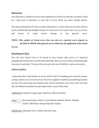 Datacenter
Now datacenter is collection of server where application to which you subscribe is housed, it could
be a large room in basement, or room full of server which you access through internet.
Now the growing trend in IT sector is using visualization i.e. (using virtual server) in this software
can be installed allowing multiple instances of virtual server to be used in this way we can have
half dozens of virtual servers running on one physical server.
NOTE: (The number of virtual server that can exist on a physical server depend on
the SIZE & SPEED of the physical server which runs the application of the virtual
server).
Distributed Client
Now the server doesn’t have to be housed in same location often server is in dispersed
geographically location but to you the cloud subscriber, these server acts if they are humming right
away next to each other. This gives the service provider more flexibility in option and security.
FOR EXAMPLE:
Amazon has there cloud solution in servers all the world, if something goes wrong for instance
causing a failure on one site, the service will not be stopped it would be accessed through another
site also if the cloud needs more hardware they did not need throw more server in the safe room
they can add them at another site and simply make it as part of the cloud
Facebook ·Google Apps ·SalesForce ·Microsoft Online
Browser(Chrome) ·Firefox ·Cloud ·Mobile (Android ·iPhone) ·Netbook
(EeePC ·MSI Wind) ·Nettop (CherryPal ·Zonbu)
BitTorrent ·EC2 ·GoGrid ·Sun Grid ·3tera
Applications
Client
Infrastructure
 