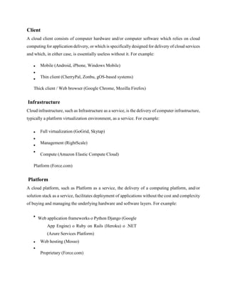 Client
A cloud client consists of computer hardware and/or computer software which relies on cloud
computing for application delivery, or which is specifically designed for delivery of cloud services
and which, in either case, is essentially useless without it. For example:
Mobile (Android, iPhone, Windows Mobile)
Thin client (CherryPal, Zonbu, gOS-based systems)
Thick client / Web browser (Google Chrome, Mozilla Firefox)
Infrastructure
Cloud infrastructure, such as Infrastructure as a service, is the delivery of computer infrastructure,
typically a platform virtualization environment, as a service. For example:
Full virtualization (GoGrid, Skytap)
Management (RightScale)
Compute (Amazon Elastic Compute Cloud)
Platform (Force.com)
Platform
A cloud platform, such as Platform as a service, the delivery of a computing platform, and/or
solution stack as a service, facilitates deployment of applications without the cost and complexity
of buying and managing the underlying hardware and software layers. For example:
Web application frameworks o Python Django (Google
App Engine) o Ruby on Rails (Heroku) o .NET
(Azure Services Platform)
Web hosting (Mosso)
Proprietary (Force.com)
 