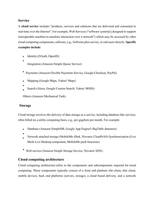 Service
A cloud service includes "products, services and solutions that are delivered and consumed in
real-time over the Internet". For example, Web Services ("software system[s] designed to support
interoperable machine-to-machine interaction over a network") which may be accessed by other
cloud computing components, software, e.g., Software plus service, or end users directly. Specific
examples include:
Identity (OAuth, OpenID)
Integration (Amazon Simple Queue Service)
Payments (Amazon Flexible Payments Service, Google Checkout, PayPal)
Mapping (Google Maps, Yahoo! Maps)
Search (Alexa, Google Custom Search, Yahoo! BOSS)
Others (Amazon Mechanical Turk)
Storage
Cloud storage involves the delivery of data storage as a service, including database-like services,
often billed on a utility computing basis, e.g., per gigabyte per month. For example:
Database (Amazon SimpleDB, Google App Engine's BigTable datastore)
Network attached storage (MobileMe iDisk, Nirvanix CloudNAS) Synchronization (Live
Mesh Live Desktop component, MobileMe push functions)
Web service (Amazon Simple Storage Service, Nirvanix SDN)
Cloud computing architecture
Cloud computing architecture refers to the components and subcomponents required for cloud
computing. These components typically consist of a front end platform (fat client, thin client,
mobile device), back end platforms (servers, storage), a cloud based delivery, and a network
 