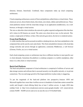 (Internet, Intranet, Intercloud). Combined, these components make up cloud computing
architecture.
Cloud computing architectures consist of front-end platforms called clients or cloud clients. These
clients are servers, fat (or thick) clients, thin clients, zero clients, tablets and mobile devices. These
client platforms interact with the cloud data storage via an application (middleware), via a web
browser, or through a virtual session.
The zero or ultra-thin client initializes the network to gather required configuration files that then
tell it where its OS binaries are stored. The entire zero client device runs via the network. This
creates a single point of failure, in that, if the network goes down, the device is rendered useless.
Front-End Platform
A visible interface that can be accessed on mobile or desktop devices, the front-end platform is the
component that can be seen by users and clients. This front-end platform interacts with cloud data
storage networks and servers through an application, commonly Middleware, a web browser
(Chrome, Firefox, etc.) or a virtual session.
Each cloud computing system or architecture may have a different interface to meet specific user
or client demands. Sometimes the platform is a desktop computer or a mobile smartphone, other
times it is a thin client or virtual terminal.
Back-End Platform
The back-end platform component of cloud architecture is comprised of millions of servers and
data storage systems and software that is accessed securely over the public network, or via private
connections. The size and usage growth of the largest platforms in place today is staggering.
To put the magnitude of the back-end platform into perspective, Amazon AWS and
Microsoft together have more than 4 million servers in hundreds of cloud data centers around the
world, and Google’s cloud offering likely has at least 2 million servers. A single AWS data
cenhttp://Link to http://www.cloudcruiser.com/aws-azure-google-cloudter will conservatively
contain 50,000 – 80,000 servers and cover an area the size of 10 football fields.
 