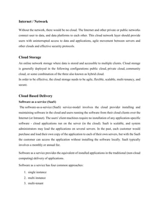 Internet / Network
Without the network, there would be no cloud. The Internet and other private or public networks
connect user to data, and data platforms to each other. This cloud network layer should provide
users with uninterrupted access to data and applications, agile movement between servers and
other clouds and effective security protocols.
Cloud Storage
An online network storage where data is stored and accessible to multiple clients. Cloud storage
is generally deployed in the following configurations: public cloud, private cloud, community
cloud, or some combination of the three also known as hybrid cloud.
In order to be effective, the cloud storage needs to be agile, flexible, scalable, multi-tenancy, and
secure.
Cloud Based Delivery
Software as a service (SaaS)
The software-as-a-service (SaaS) service-model involves the cloud provider installing and
maintaining software in the cloud and users running the software from their cloud clients over the
Internet (or Intranet). The users' client machines require no installation of any application-specific
software - cloud applications run on the server (in the cloud). SaaS is scalable, and system
administrators may load the applications on several servers. In the past, each customer would
purchase and load their own copy of the application to each of their own servers, but with the SaaS
the customer can access the application without installing the software locally. SaaS typically
involves a monthly or annual fee.
Software as a service provides the equivalent of installed applications in the traditional (non-cloud
computing) delivery of applications.
Software as a service has four common approaches:
1. single instance
2. multi instance
3. multi-tenant
 