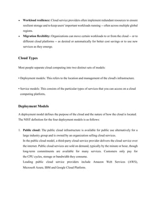 • Workload resilience: Cloud service providers often implement redundant resources to ensure
resilient storage and to keep users' important workloads running -- often across multiple global
regions.
• Migration flexibility: Organizations can move certain workloads to or from the cloud -- or to
different cloud platforms -- as desired or automatically for better cost savings or to use new
services as they emerge.
Cloud Types
Most people separate cloud computing into two distinct sets of models:
• Deployment models: This refers to the location and management of the cloud's infrastructure.
• Service models: This consists of the particular types of services that you can access on a cloud
computing platform.
Deployment Models
A deployment model defines the purpose of the cloud and the nature of how the cloud is located.
The NIST definition for the four deployment models is as follows:
1. Public cloud: The public cloud infrastructure is available for public use alternatively for a
large industry group and is owned by an organization selling cloud services.
In the public cloud model, a third-party cloud service provider delivers the cloud service over
the internet. Public cloud services are sold on demand, typically by the minute or hour, though
long-term commitments are available for many services. Customers only pay for
the CPU cycles, storage or bandwidth they consume.
Leading public cloud service providers include Amazon Web Services (AWS),
Microsoft Azure, IBM and Google Cloud Platform.
 