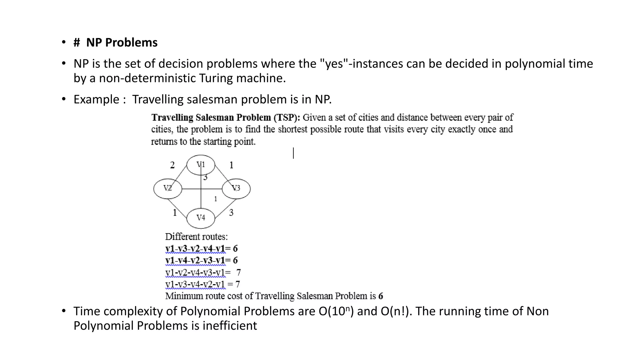 • # NP Problems
• NP is the set of decision problems where the "yes"-instances can be decided in polynomial time
by a non-deterministic Turing machine.
• Example : Travelling salesman problem is in NP.
• Time complexity of Polynomial Problems are O(10n) and O(n!). The running time of Non
Polynomial Problems is inefficient
 
