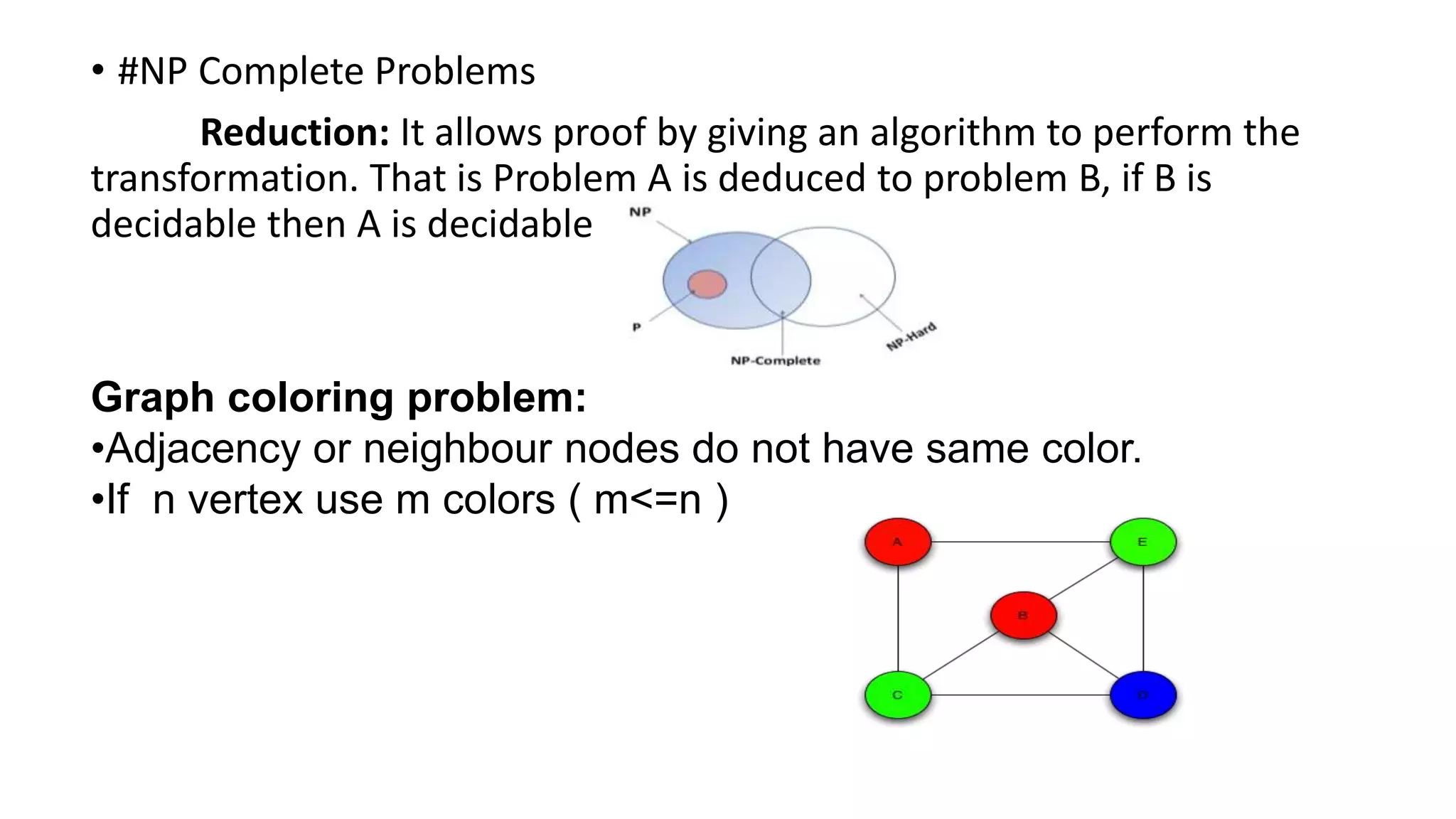 • #NP Complete Problems
Reduction: It allows proof by giving an algorithm to perform the
transformation. That is Problem A is deduced to problem B, if B is
decidable then A is decidable
Graph coloring problem:
•Adjacency or neighbour nodes do not have same color.
•If n vertex use m colors ( m<=n )
 