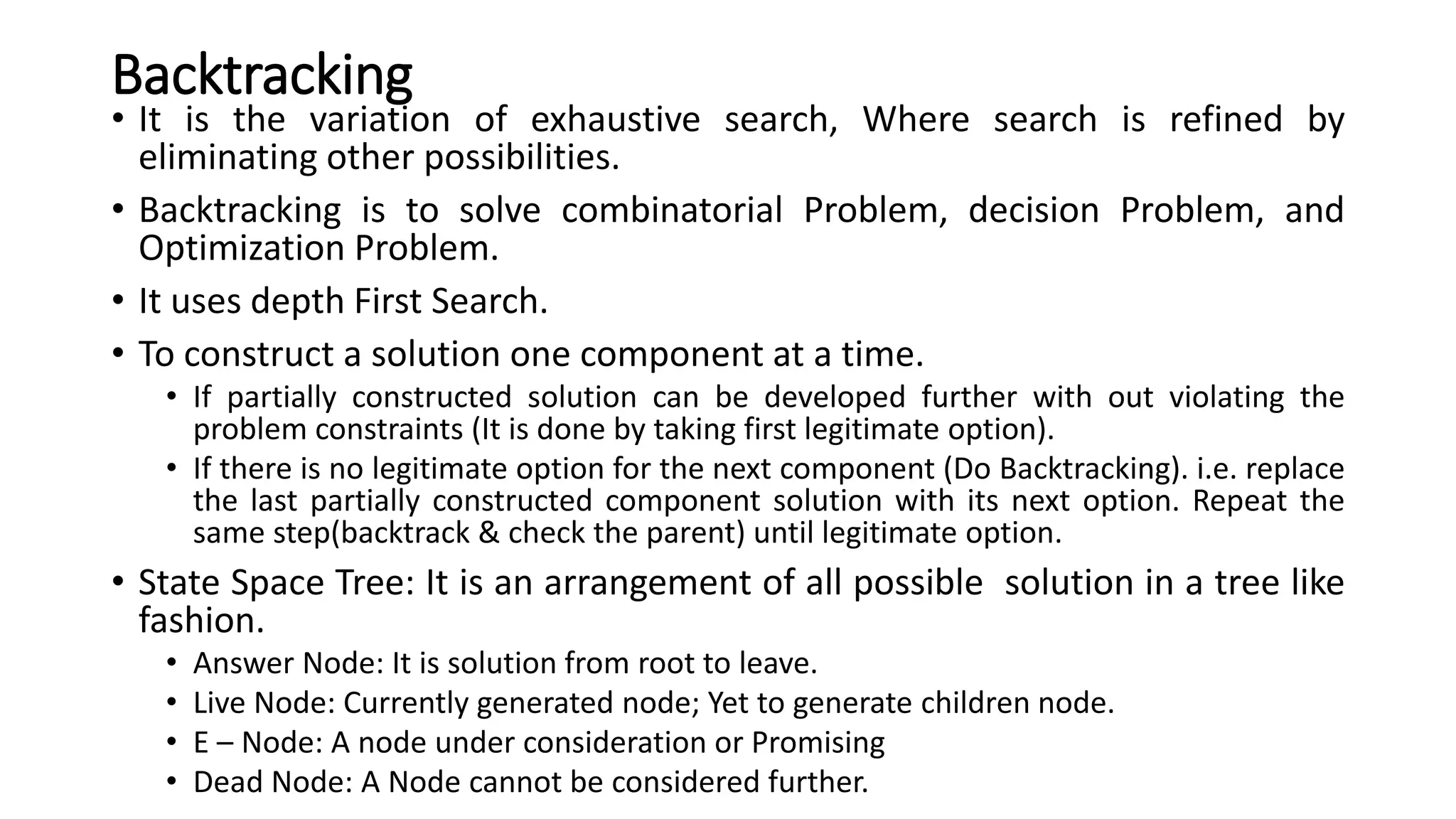 Backtracking
• It is the variation of exhaustive search, Where search is refined by
eliminating other possibilities.
• Backtracking is to solve combinatorial Problem, decision Problem, and
Optimization Problem.
• It uses depth First Search.
• To construct a solution one component at a time.
• If partially constructed solution can be developed further with out violating the
problem constraints (It is done by taking first legitimate option).
• If there is no legitimate option for the next component (Do Backtracking). i.e. replace
the last partially constructed component solution with its next option. Repeat the
same step(backtrack & check the parent) until legitimate option.
• State Space Tree: It is an arrangement of all possible solution in a tree like
fashion.
• Answer Node: It is solution from root to leave.
• Live Node: Currently generated node; Yet to generate children node.
• E – Node: A node under consideration or Promising
• Dead Node: A Node cannot be considered further.
 