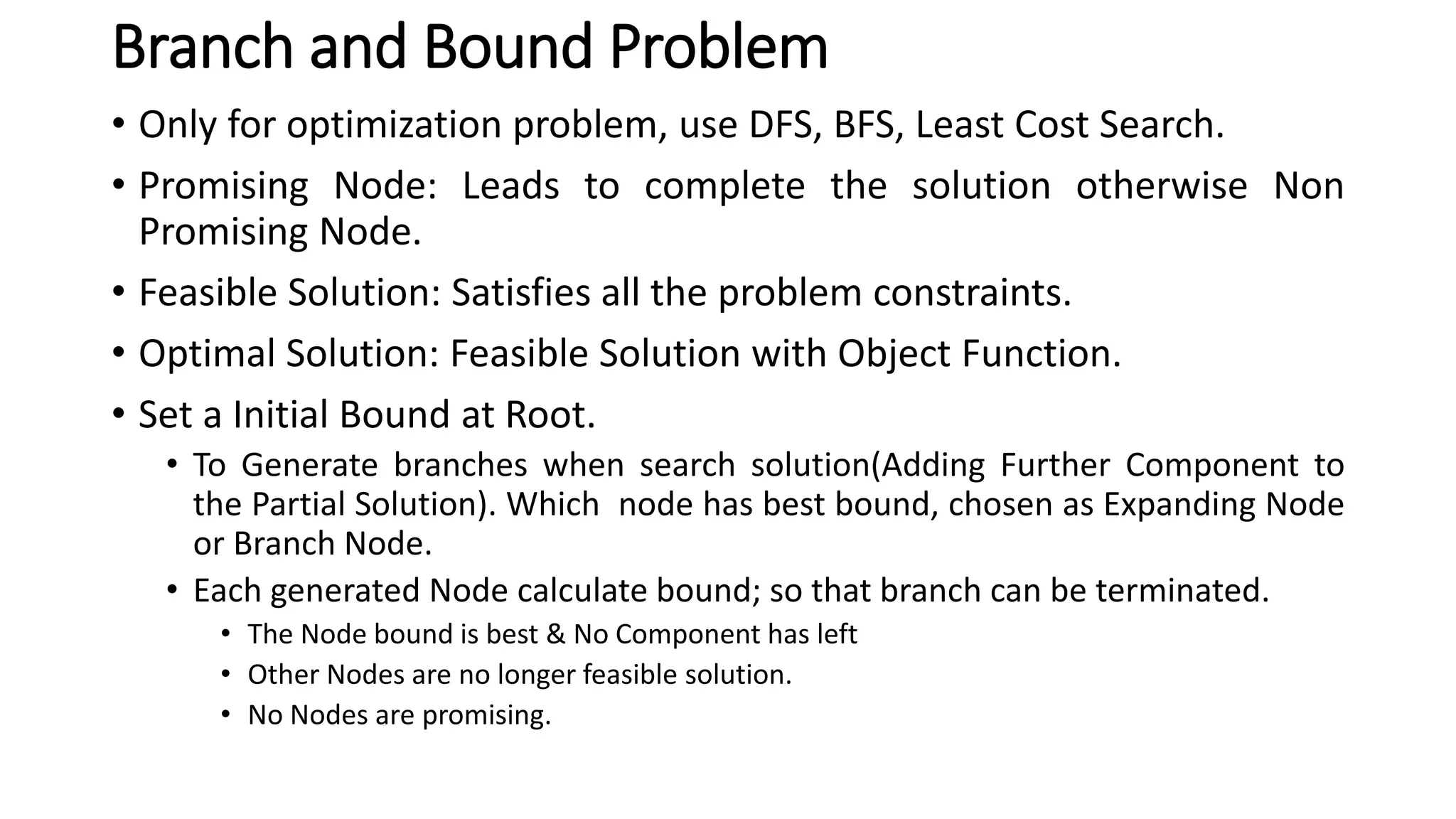 Branch and Bound Problem
• Only for optimization problem, use DFS, BFS, Least Cost Search.
• Promising Node: Leads to complete the solution otherwise Non
Promising Node.
• Feasible Solution: Satisfies all the problem constraints.
• Optimal Solution: Feasible Solution with Object Function.
• Set a Initial Bound at Root.
• To Generate branches when search solution(Adding Further Component to
the Partial Solution). Which node has best bound, chosen as Expanding Node
or Branch Node.
• Each generated Node calculate bound; so that branch can be terminated.
• The Node bound is best & No Component has left
• Other Nodes are no longer feasible solution.
• No Nodes are promising.
 