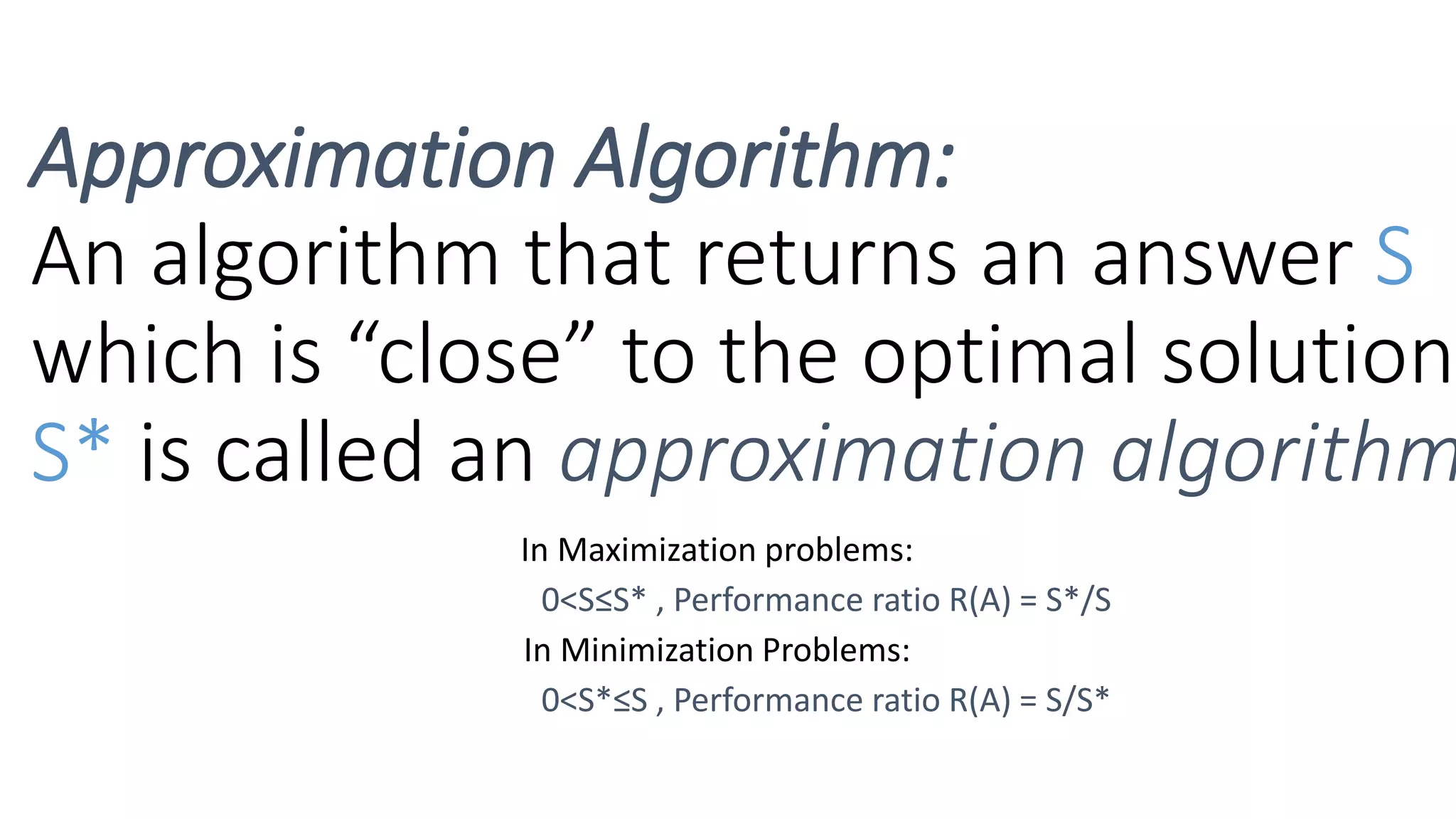 In Maximization problems:
0<S≤S* , Performance ratio R(A) = S*/S
In Minimization Problems:
0<S*≤S , Performance ratio R(A) = S/S*
Approximation Algorithm:
An algorithm that returns an answer S
which is “close” to the optimal solution
S* is called an approximation algorithm
 