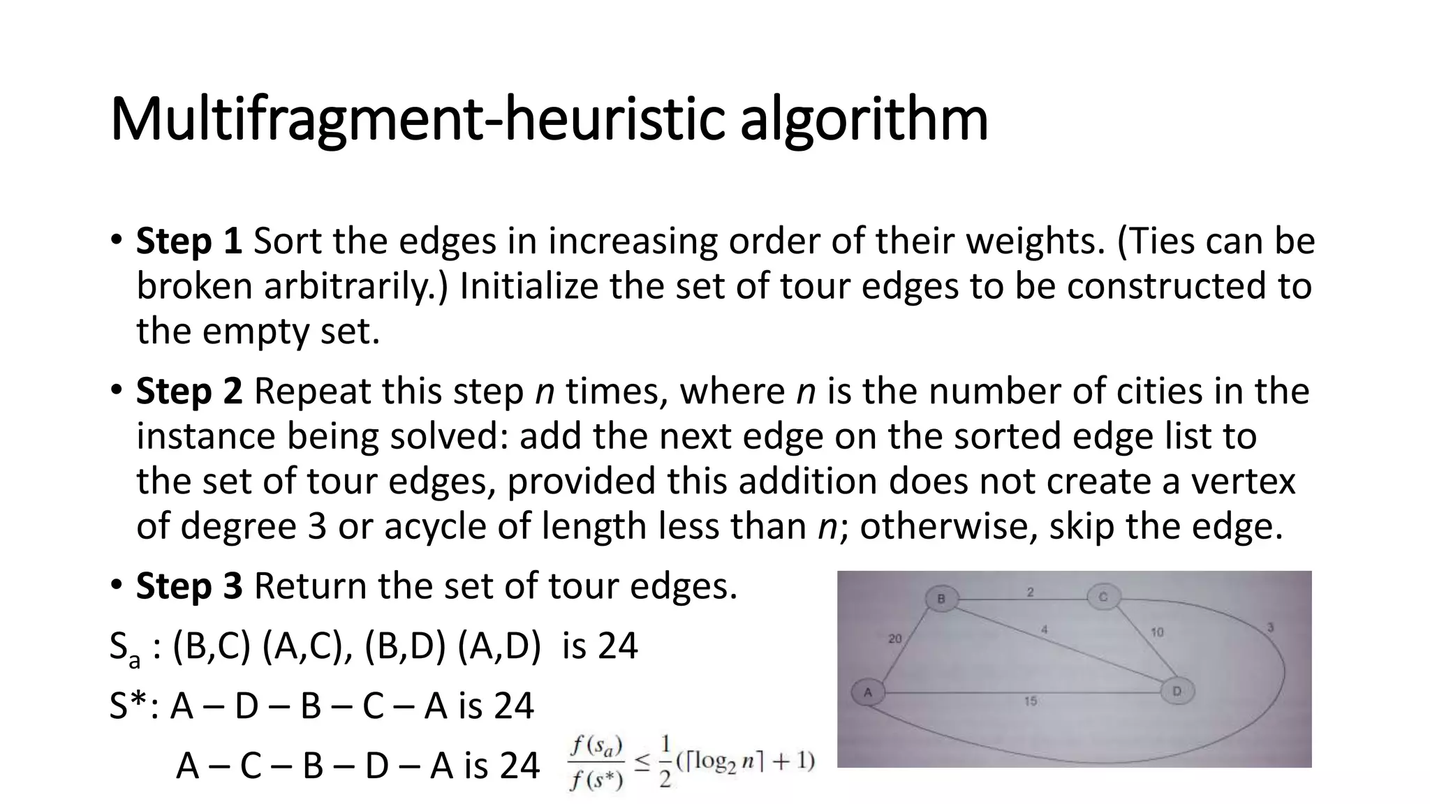 Multifragment-heuristic algorithm
• Step 1 Sort the edges in increasing order of their weights. (Ties can be
broken arbitrarily.) Initialize the set of tour edges to be constructed to
the empty set.
• Step 2 Repeat this step n times, where n is the number of cities in the
instance being solved: add the next edge on the sorted edge list to
the set of tour edges, provided this addition does not create a vertex
of degree 3 or acycle of length less than n; otherwise, skip the edge.
• Step 3 Return the set of tour edges.
Sa : (B,C) (A,C), (B,D) (A,D) is 24
S*: A – D – B – C – A is 24
A – C – B – D – A is 24
 