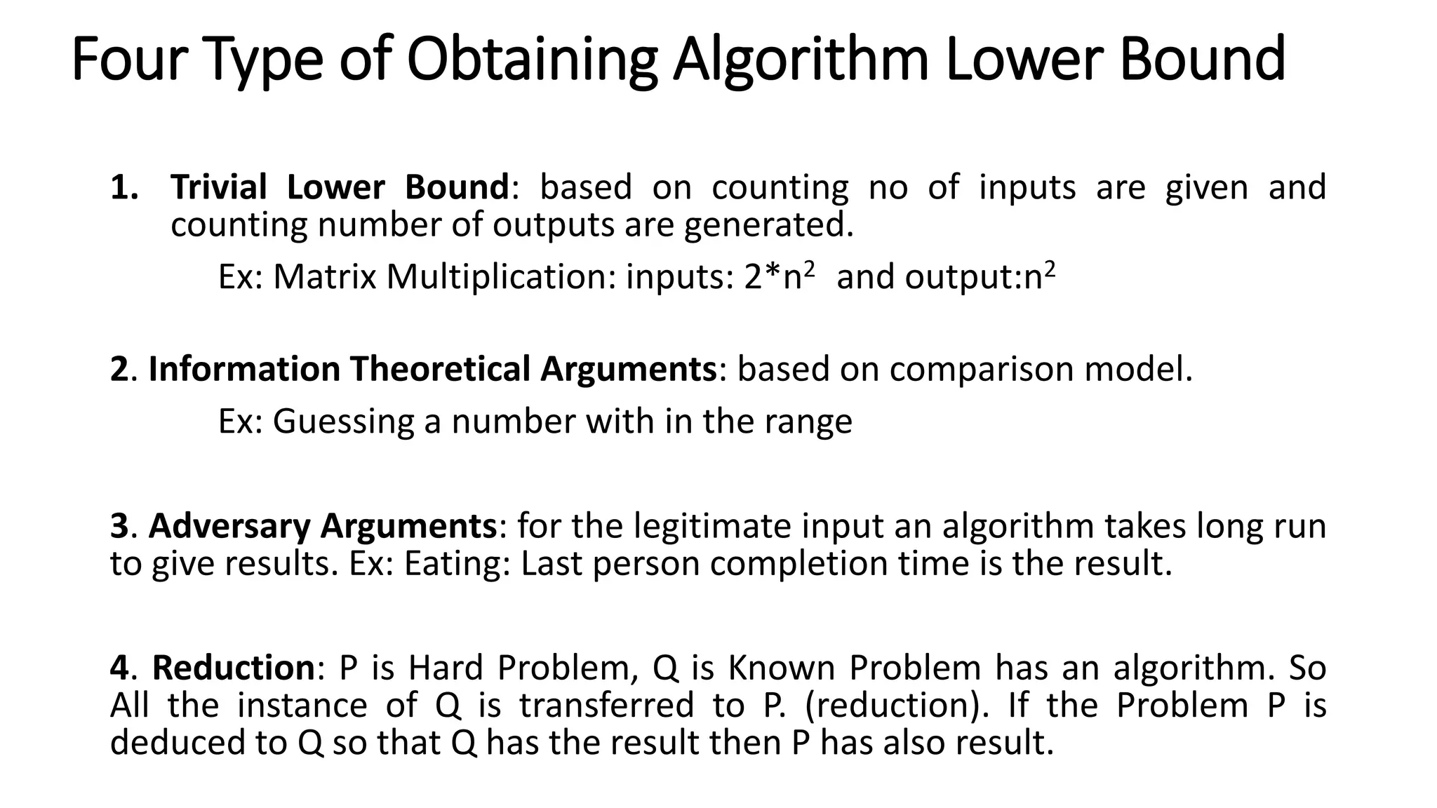 Four Type of Obtaining Algorithm Lower Bound
1. Trivial Lower Bound: based on counting no of inputs are given and
counting number of outputs are generated.
Ex: Matrix Multiplication: inputs: 2*n2 and output:n2
2. Information Theoretical Arguments: based on comparison model.
Ex: Guessing a number with in the range
3. Adversary Arguments: for the legitimate input an algorithm takes long run
to give results. Ex: Eating: Last person completion time is the result.
4. Reduction: P is Hard Problem, Q is Known Problem has an algorithm. So
All the instance of Q is transferred to P. (reduction). If the Problem P is
deduced to Q so that Q has the result then P has also result.
 