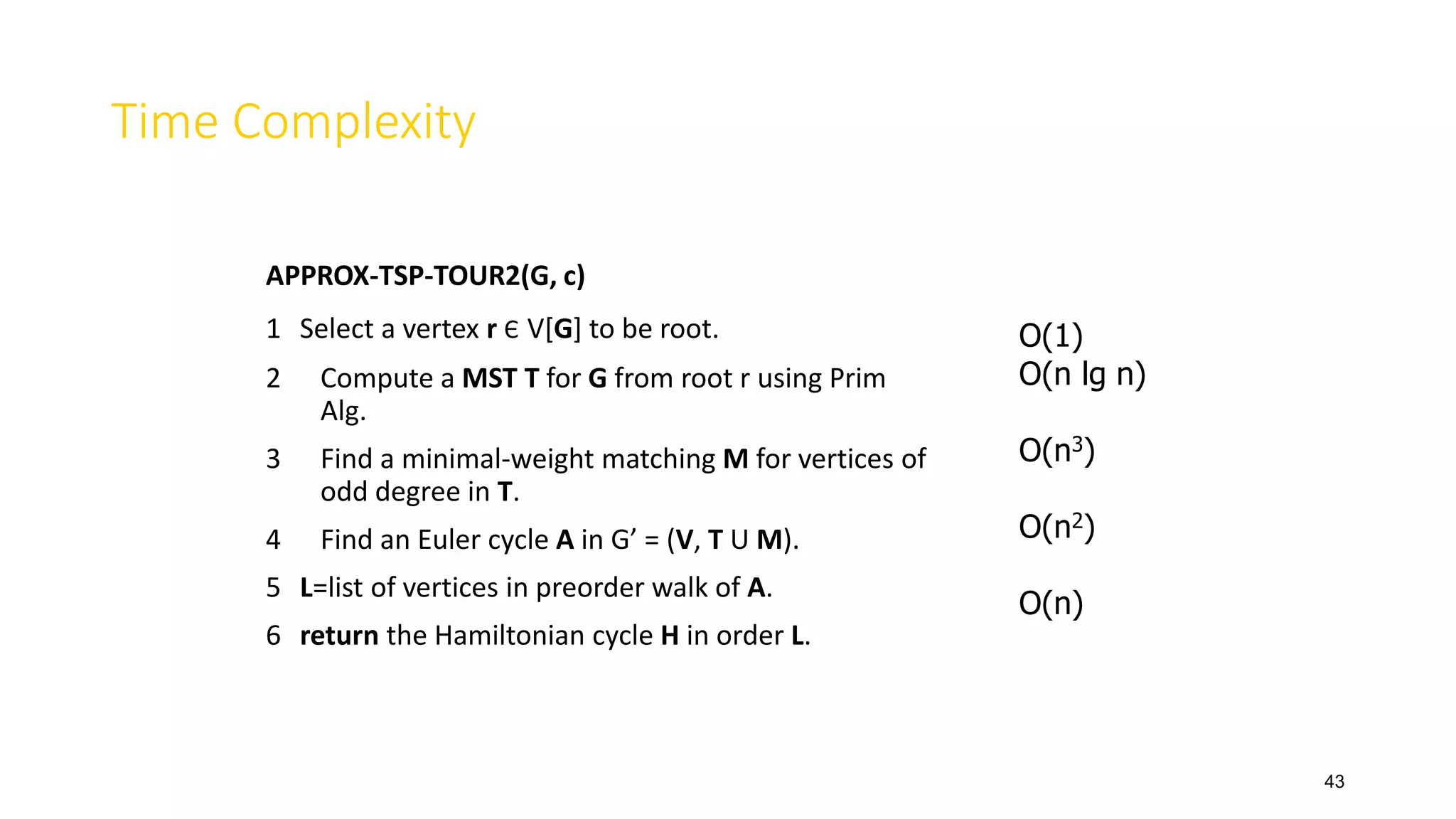 43
Time Complexity
APPROX-TSP-TOUR2(G, c)
1 Select a vertex r Є V[G] to be root.
2 Compute a MST T for G from root r using Prim
Alg.
3 Find a minimal-weight matching M for vertices of
odd degree in T.
4 Find an Euler cycle A in G’ = (V, T U M).
5 L=list of vertices in preorder walk of A.
6 return the Hamiltonian cycle H in order L.
O(1)
O(n lg n)
O(n3)
O(n2)
O(n)
 