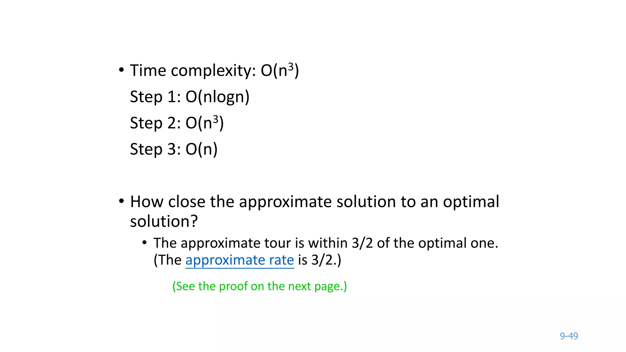 9-49
• Time complexity: O(n3)
Step 1: O(nlogn)
Step 2: O(n3)
Step 3: O(n)
• How close the approximate solution to an optimal
solution?
• The approximate tour is within 3/2 of the optimal one.
(The approximate rate is 3/2.)
(See the proof on the next page.)
 
