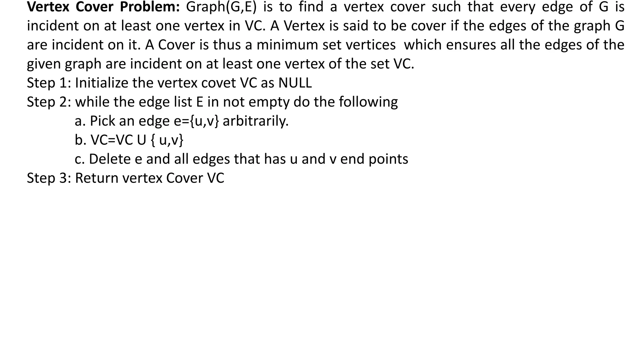 Vertex Cover Problem: Graph(G,E) is to find a vertex cover such that every edge of G is
incident on at least one vertex in VC. A Vertex is said to be cover if the edges of the graph G
are incident on it. A Cover is thus a minimum set vertices which ensures all the edges of the
given graph are incident on at least one vertex of the set VC.
Step 1: Initialize the vertex covet VC as NULL
Step 2: while the edge list E in not empty do the following
a. Pick an edge e={u,v} arbitrarily.
b. VC=VC U { u,v}
c. Delete e and all edges that has u and v end points
Step 3: Return vertex Cover VC
 
