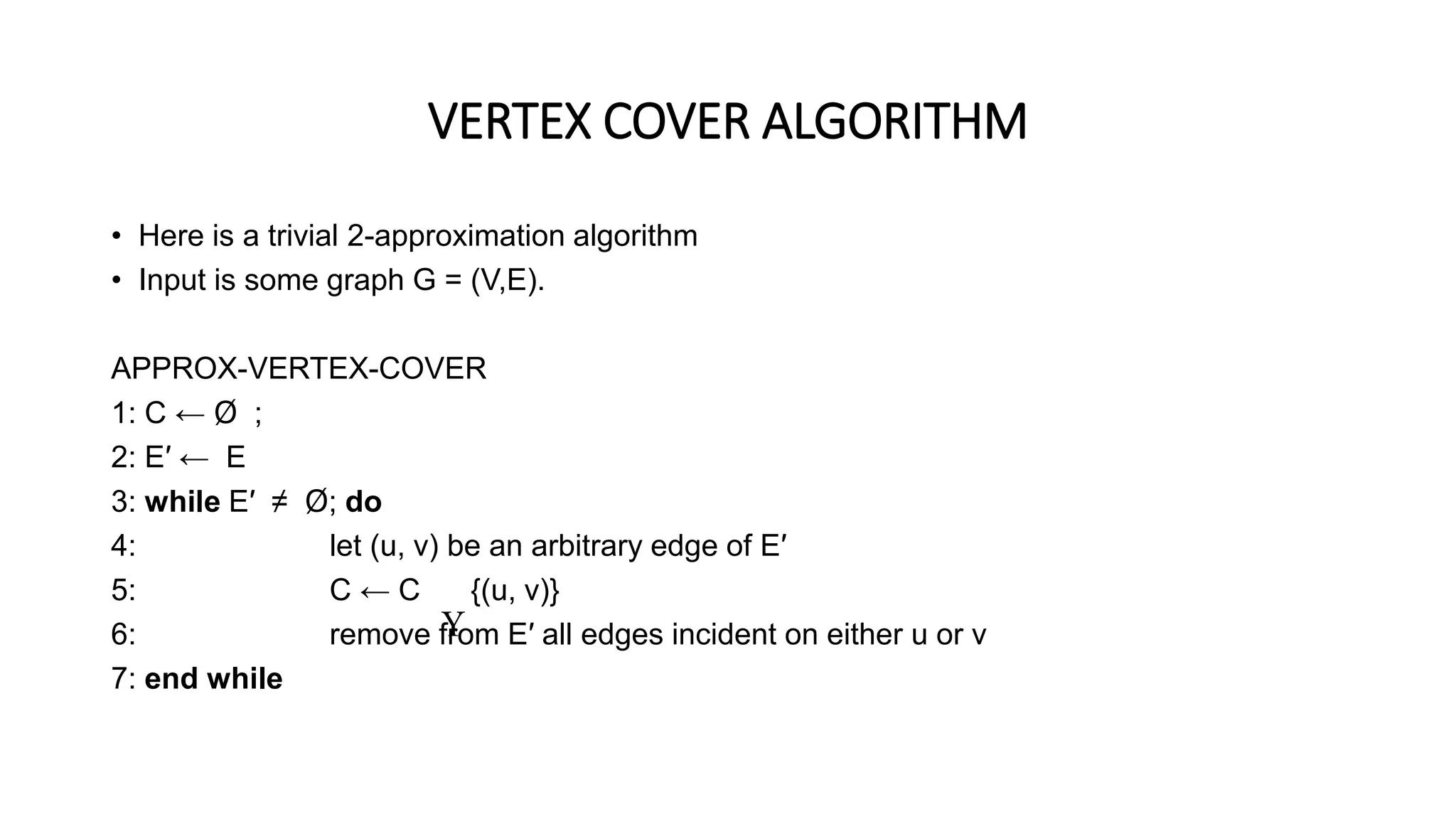 VERTEX COVER ALGORITHM
• Here is a trivial 2-approximation algorithm
• Input is some graph G = (V,E).
APPROX-VERTEX-COVER
1: C ← Ø ;
2: E′ ← E
3: while E′ ≠ Ø; do
4: let (u, v) be an arbitrary edge of E′
5: C ← C {(u, v)}
6: remove from E′ all edges incident on either u or v
7: end while

 