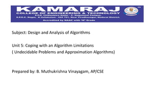 Subject: Design and Analysis of Algorithms
Unit 5: Coping with an Algorithm Limitations
( Undecidable Problems and Approximation Algorithms)
Prepared by: B. Muthukrishna Vinayagam, AP/CSE
 