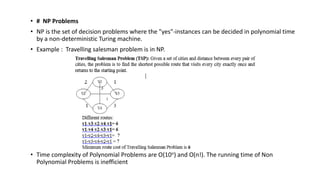 • # NP Problems
• NP is the set of decision problems where the "yes"-instances can be decided in polynomial time
by a non-deterministic Turing machine.
• Example : Travelling salesman problem is in NP.
• Time complexity of Polynomial Problems are O(10n) and O(n!). The running time of Non
Polynomial Problems is inefficient
 