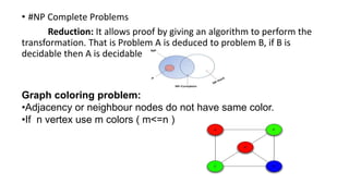 • #NP Complete Problems
Reduction: It allows proof by giving an algorithm to perform the
transformation. That is Problem A is deduced to problem B, if B is
decidable then A is decidable
Graph coloring problem:
•Adjacency or neighbour nodes do not have same color.
•If n vertex use m colors ( m<=n )
 