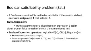 Boolean satisfiability problem (Sat.)
• A Boolean expression E is said to be satisfiable if there exists at-least
one truth assignment T that satisfies E.
Truth Assignment:
A Truth Assignment for a given Boolean expression E assign
either true or false to each of the variables mentioned in E.
• Boolean Expression operators: logical AND(), OR(), Negation().
• Ex: Boolean Expression: x(yz)
• Truth Assignment: T(x)=true or 1 , T(y) and T(z) =false or 0 then result of
expression is E(T)=1.
 