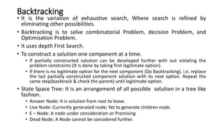 Backtracking
• It is the variation of exhaustive search, Where search is refined by
eliminating other possibilities.
• Backtracking is to solve combinatorial Problem, decision Problem, and
Optimization Problem.
• It uses depth First Search.
• To construct a solution one component at a time.
• If partially constructed solution can be developed further with out violating the
problem constraints (It is done by taking first legitimate option).
• If there is no legitimate option for the next component (Do Backtracking). i.e. replace
the last partially constructed component solution with its next option. Repeat the
same step(backtrack & check the parent) until legitimate option.
• State Space Tree: It is an arrangement of all possible solution in a tree like
fashion.
• Answer Node: It is solution from root to leave.
• Live Node: Currently generated node; Yet to generate children node.
• E – Node: A node under consideration or Promising
• Dead Node: A Node cannot be considered further.
 