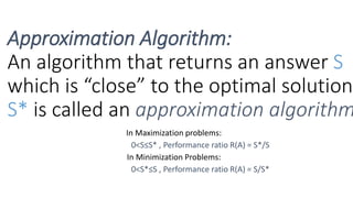 In Maximization problems:
0<S≤S* , Performance ratio R(A) = S*/S
In Minimization Problems:
0<S*≤S , Performance ratio R(A) = S/S*
Approximation Algorithm:
An algorithm that returns an answer S
which is “close” to the optimal solution
S* is called an approximation algorithm
 