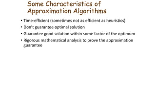 Some Characteristics of
Approximation Algorithms
• Time-efficient (sometimes not as efficient as heuristics)
• Don’t guarantee optimal solution
• Guarantee good solution within some factor of the optimum
• Rigorous mathematical analysis to prove the approximation
guarantee
 