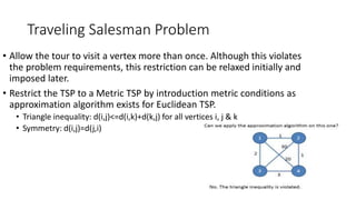Traveling Salesman Problem
• Allow the tour to visit a vertex more than once. Although this violates
the problem requirements, this restriction can be relaxed initially and
imposed later.
• Restrict the TSP to a Metric TSP by introduction metric conditions as
approximation algorithm exists for Euclidean TSP.
• Triangle inequality: d(i,j)<=d(i,k)+d(k,j) for all vertices i, j & k
• Symmetry: d(i,j)=d(j,i)
 