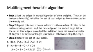 Multifragment-heuristic algorithm
• Step 1 Sort the edges in increasing order of their weights. (Ties can be
broken arbitrarily.) Initialize the set of tour edges to be constructed to
the empty set.
• Step 2 Repeat this step n times, where n is the number of cities in the
instance being solved: add the next edge on the sorted edge list to
the set of tour edges, provided this addition does not create a vertex
of degree 3 or acycle of length less than n; otherwise, skip the edge.
• Step 3 Return the set of tour edges.
Sa : (B,C) (A,C), (B,D) (A,D) is 24
S*: A – D – B – C – A is 24
A – C – B – D – A is 24
 