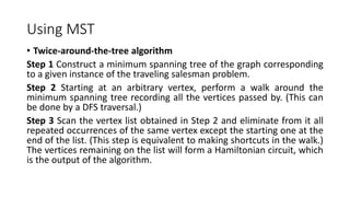 Using MST
• Twice-around-the-tree algorithm
Step 1 Construct a minimum spanning tree of the graph corresponding
to a given instance of the traveling salesman problem.
Step 2 Starting at an arbitrary vertex, perform a walk around the
minimum spanning tree recording all the vertices passed by. (This can
be done by a DFS traversal.)
Step 3 Scan the vertex list obtained in Step 2 and eliminate from it all
repeated occurrences of the same vertex except the starting one at the
end of the list. (This step is equivalent to making shortcuts in the walk.)
The vertices remaining on the list will form a Hamiltonian circuit, which
is the output of the algorithm.
 