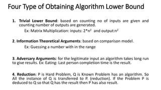 Four Type of Obtaining Algorithm Lower Bound
1. Trivial Lower Bound: based on counting no of inputs are given and
counting number of outputs are generated.
Ex: Matrix Multiplication: inputs: 2*n2 and output:n2
2. Information Theoretical Arguments: based on comparison model.
Ex: Guessing a number with in the range
3. Adversary Arguments: for the legitimate input an algorithm takes long run
to give results. Ex: Eating: Last person completion time is the result.
4. Reduction: P is Hard Problem, Q is Known Problem has an algorithm. So
All the instance of Q is transferred to P. (reduction). If the Problem P is
deduced to Q so that Q has the result then P has also result.
 