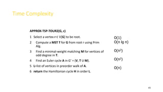 43
Time Complexity
APPROX-TSP-TOUR2(G, c)
1 Select a vertex r Є V[G] to be root.
2 Compute a MST T for G from root r using Prim
Alg.
3 Find a minimal-weight matching M for vertices of
odd degree in T.
4 Find an Euler cycle A in G’ = (V, T U M).
5 L=list of vertices in preorder walk of A.
6 return the Hamiltonian cycle H in order L.
O(1)
O(n lg n)
O(n3)
O(n2)
O(n)
 