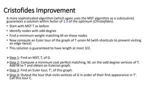 Cristofides Improvement
A more sophisticated algorithm (which again uses the MST algorithm as a subroutine)
guarantees a solution within factor of 1.5 of the optimum (Christofides).
• Start with MST T as before
• Identify nodes with odd degree
• Find a minimum weight matching M on these nodes
• Now compute an Euler tour of the graph of T union M (with shortcuts to prevent visiting
an edge twice)
• This solution is guaranteed to have length at most 3/2.
Step 1: Find an MST, T, of G.
Step 2: Compute a minimum cost perfect matching, M, on the odd degree vertices of T.
Add M to T and obtain an Eulerian graph.
Step 3: Find an Euler tour, T’, of this graph.
Step 4: Output the tour that visits vertices of G in order of their first appearance in T’.
Call this tour C.
 