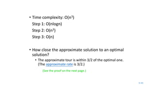 9-49
• Time complexity: O(n3)
Step 1: O(nlogn)
Step 2: O(n3)
Step 3: O(n)
• How close the approximate solution to an optimal
solution?
• The approximate tour is within 3/2 of the optimal one.
(The approximate rate is 3/2.)
(See the proof on the next page.)
 