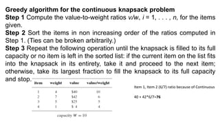 Greedy algorithm for the continuous knapsack problem
Step 1 Compute the value-to-weight ratios vi/wi, i = 1, . . . , n, for the items
given.
Step 2 Sort the items in non increasing order of the ratios computed in
Step 1. (Ties can be broken arbitrarily.)
Step 3 Repeat the following operation until the knapsack is filled to its full
capacity or no item is left in the sorted list: if the current item on the list fits
into the knapsack in its entirety, take it and proceed to the next item;
otherwise, take its largest fraction to fill the knapsack to its full capacity
and stop.
Item 1, Item 2 (6/7) ratio because of Continuous
40 + 42*6/7=76
 